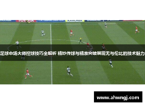 足球中场大师控球技巧全解析 精妙传球与精准突破展现无与伦比的技术魅力