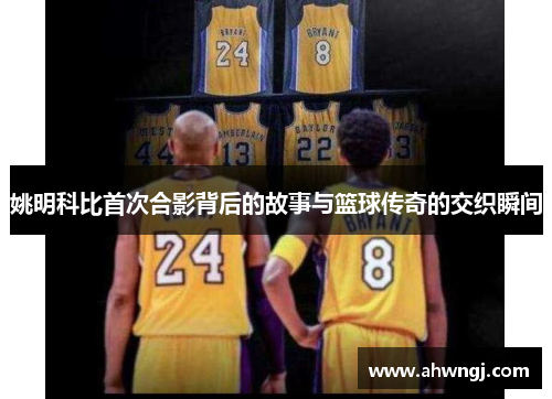 姚明科比首次合影背后的故事与篮球传奇的交织瞬间