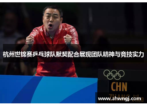 杭州世锦赛乒乓球队默契配合展现团队精神与竞技实力