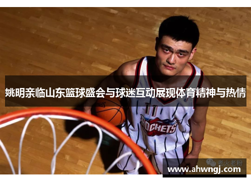 姚明亲临山东篮球盛会与球迷互动展现体育精神与热情