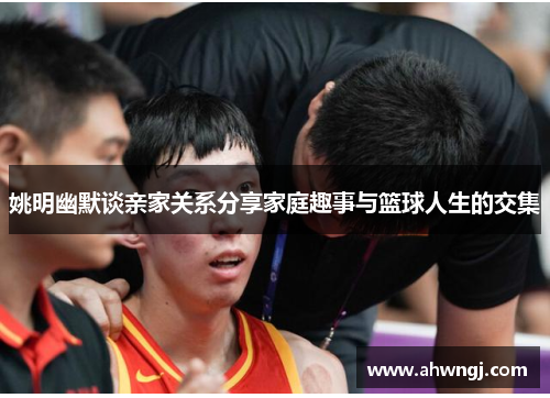 姚明幽默谈亲家关系分享家庭趣事与篮球人生的交集