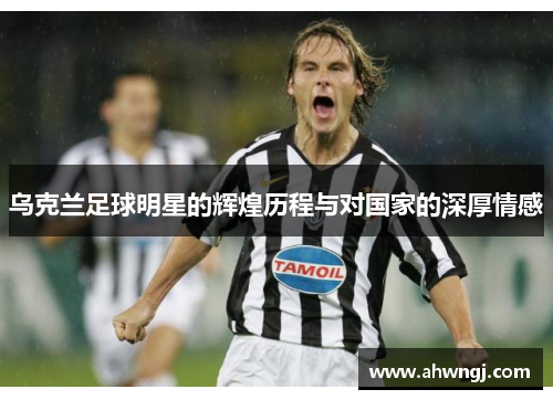 乌克兰足球明星的辉煌历程与对国家的深厚情感